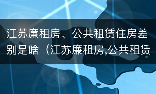 江苏廉租房、公共租赁住房差别是啥（江苏廉租房,公共租赁住房差别是啥）
