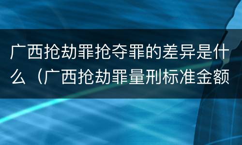 广西抢劫罪抢夺罪的差异是什么（广西抢劫罪量刑标准金额）