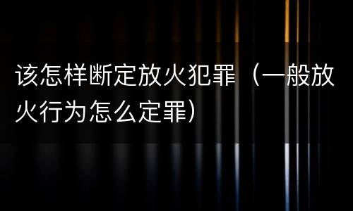 该怎样断定放火犯罪（一般放火行为怎么定罪）