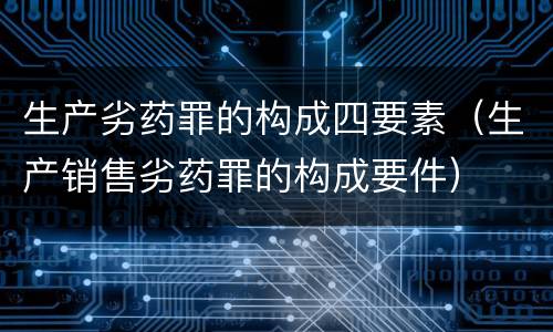 生产劣药罪的构成四要素（生产销售劣药罪的构成要件）