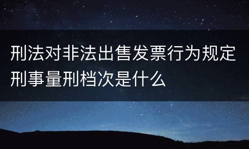 刑法对非法出售发票行为规定刑事量刑档次是什么