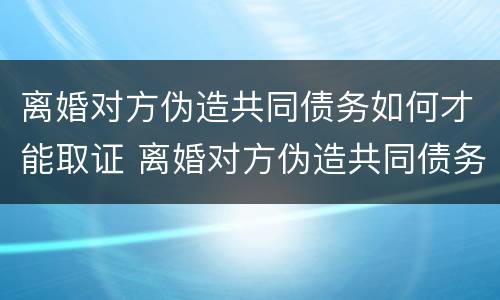 离婚对方伪造共同债务如何才能取证 离婚对方伪造共同债务如何才能取证起诉