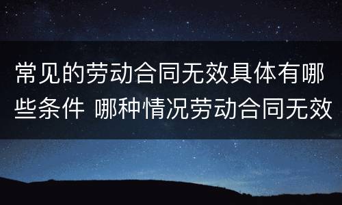 常见的劳动合同无效具体有哪些条件 哪种情况劳动合同无效