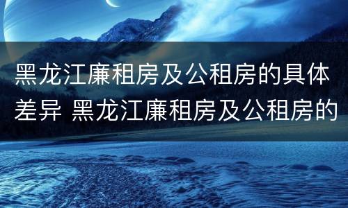 黑龙江廉租房及公租房的具体差异 黑龙江廉租房及公租房的具体差异有哪些