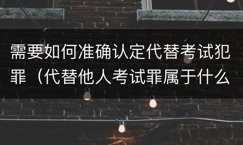 需要如何准确认定代替考试犯罪（代替他人考试罪属于什么类犯罪）