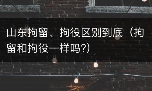 山东拘留、拘役区别到底（拘留和拘役一样吗?）