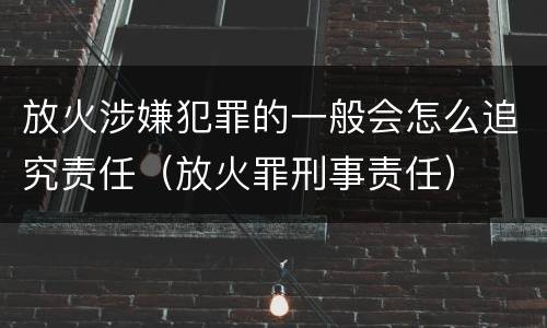 放火涉嫌犯罪的一般会怎么追究责任（放火罪刑事责任）