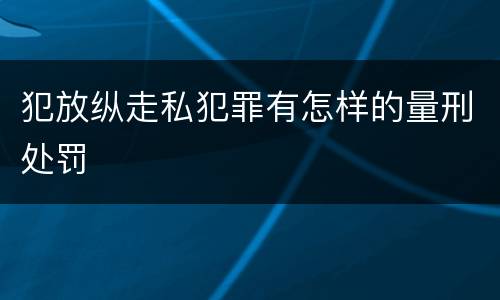 犯放纵走私犯罪有怎样的量刑处罚