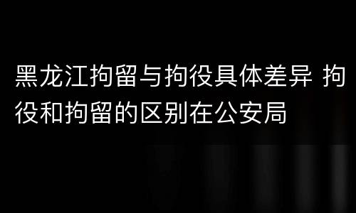 黑龙江拘留与拘役具体差异 拘役和拘留的区别在公安局