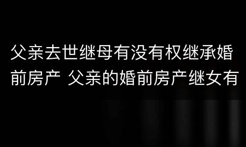 父亲去世继母有没有权继承婚前房产 父亲的婚前房产继女有权继承吗