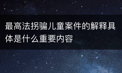最高法拐骗儿童案件的解释具体是什么重要内容