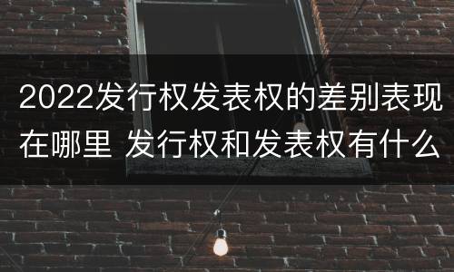 2022发行权发表权的差别表现在哪里 发行权和发表权有什么区别