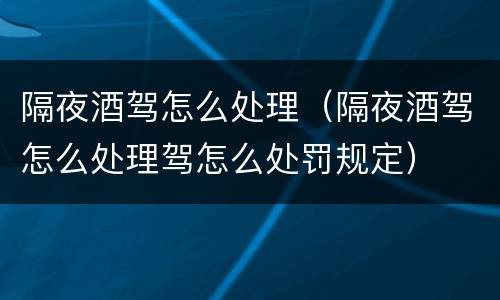 隔夜酒驾怎么处理（隔夜酒驾怎么处理驾怎么处罚规定）