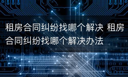 租房合同纠纷找哪个解决 租房合同纠纷找哪个解决办法