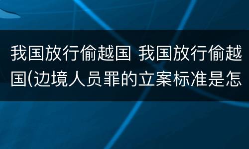 我国放行偷越国 我国放行偷越国(边境人员罪的立案标准是怎么规定