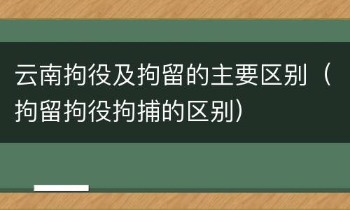 云南拘役及拘留的主要区别（拘留拘役拘捕的区别）