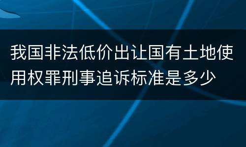 我国非法低价出让国有土地使用权罪刑事追诉标准是多少