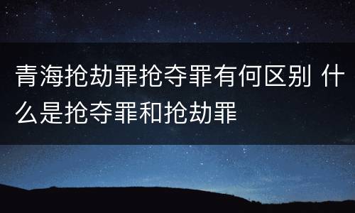青海抢劫罪抢夺罪有何区别 什么是抢夺罪和抢劫罪