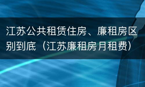 江苏公共租赁住房、廉租房区别到底（江苏廉租房月租费）