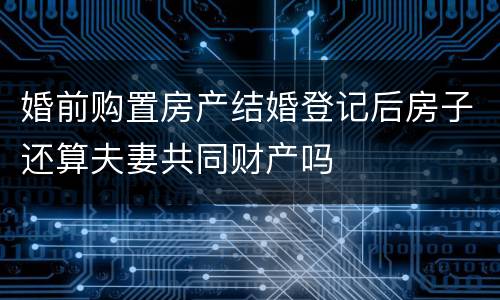 婚前购置房产结婚登记后房子还算夫妻共同财产吗