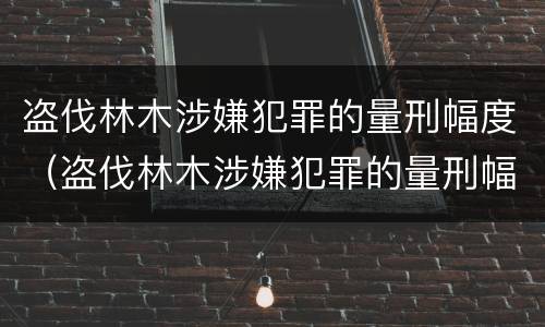 盗伐林木涉嫌犯罪的量刑幅度（盗伐林木涉嫌犯罪的量刑幅度有多大）