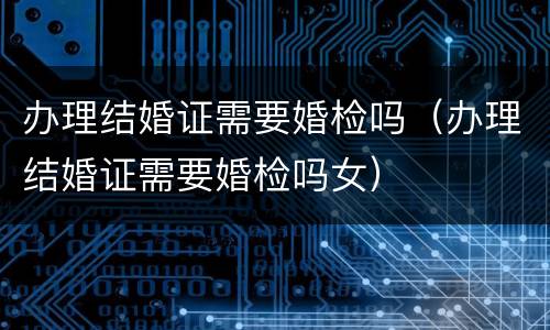 办理结婚证需要婚检吗（办理结婚证需要婚检吗女）