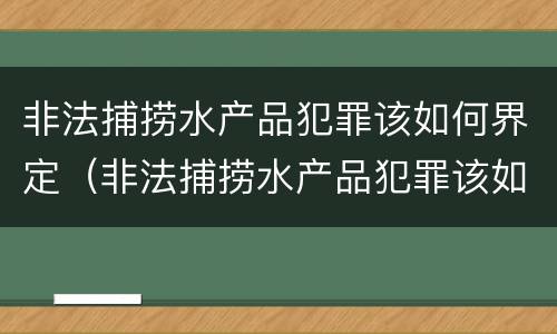 非法捕捞水产品犯罪该如何界定（非法捕捞水产品犯罪该如何界定呢）