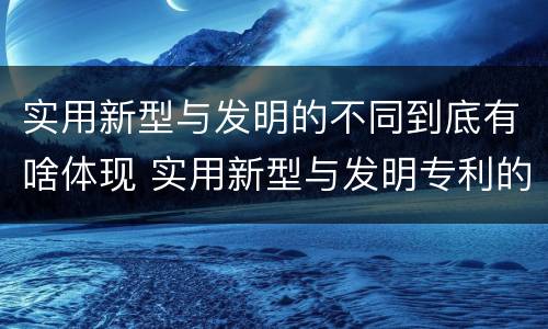 实用新型与发明的不同到底有啥体现 实用新型与发明专利的区别有哪些