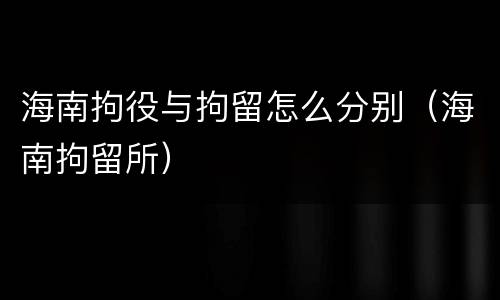 海南拘役与拘留怎么分别（海南拘留所）