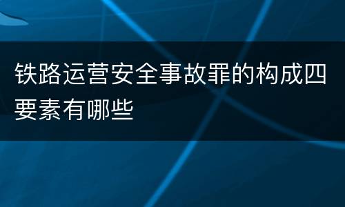铁路运营安全事故罪的构成四要素有哪些