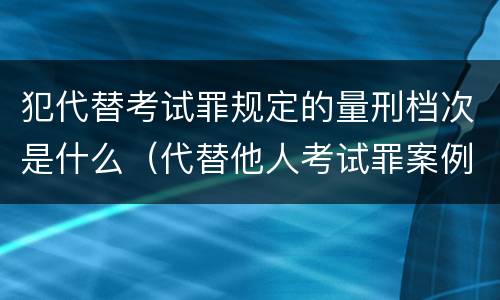 犯代替考试罪规定的量刑档次是什么（代替他人考试罪案例）