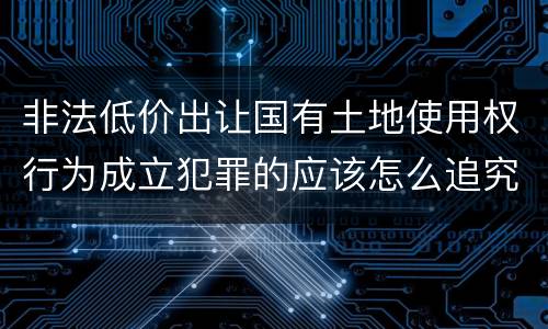 非法低价出让国有土地使用权行为成立犯罪的应该怎么追究法律责任