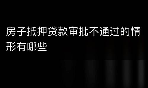 房子抵押贷款审批不通过的情形有哪些