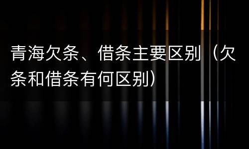 青海欠条、借条主要区别（欠条和借条有何区别）