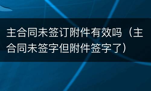 主合同未签订附件有效吗（主合同未签字但附件签字了）