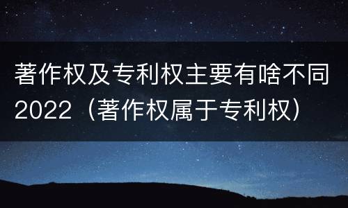 著作权及专利权主要有啥不同2022（著作权属于专利权）