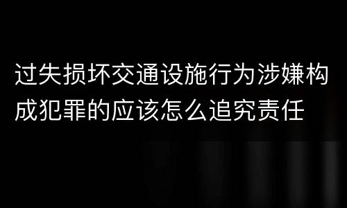 过失损坏交通设施行为涉嫌构成犯罪的应该怎么追究责任
