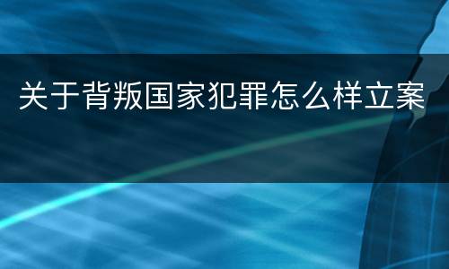 关于背叛国家犯罪怎么样立案