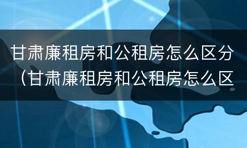 甘肃廉租房和公租房怎么区分（甘肃廉租房和公租房怎么区分的）