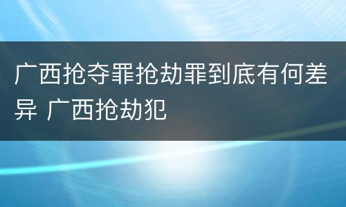 广西抢夺罪抢劫罪到底有何差异 广西抢劫犯