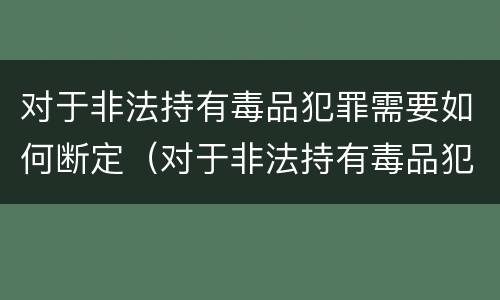 对于非法持有毒品犯罪需要如何断定（对于非法持有毒品犯罪需要如何断定责任）