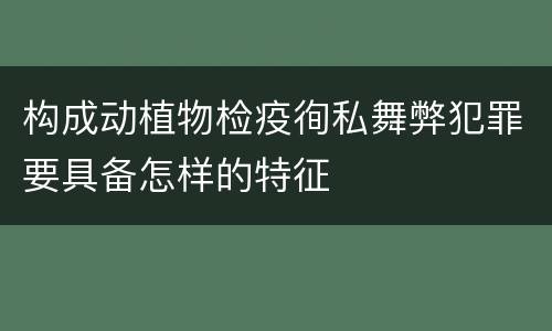 构成动植物检疫徇私舞弊犯罪要具备怎样的特征