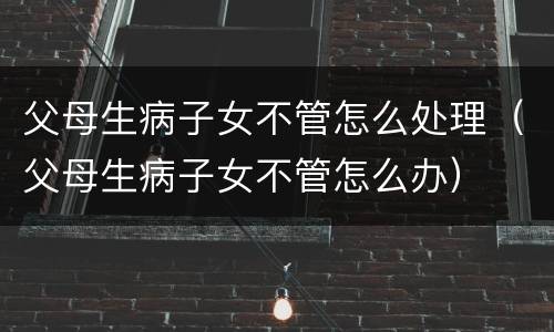 父母生病子女不管怎么处理（父母生病子女不管怎么办）