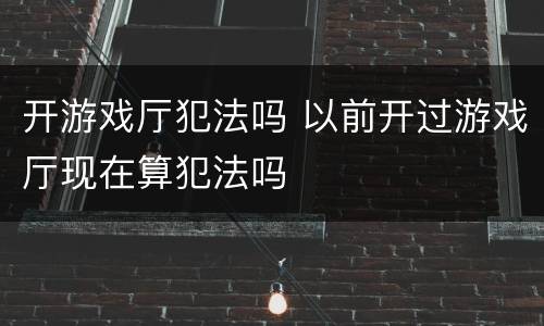 开游戏厅犯法吗 以前开过游戏厅现在算犯法吗