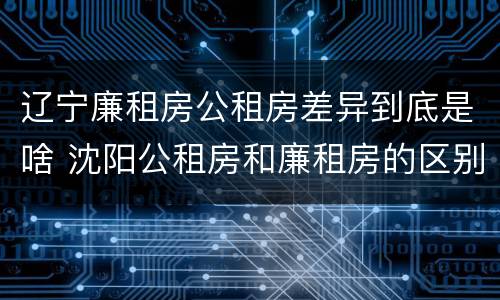 辽宁廉租房公租房差异到底是啥 沈阳公租房和廉租房的区别