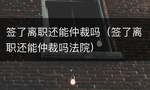 签了离职还能仲裁吗（签了离职还能仲裁吗法院）
