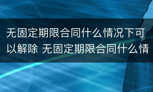 无固定期限合同什么情况下可以解除 无固定期限合同什么情况下可以解除合同
