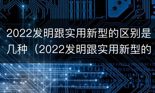 2022发明跟实用新型的区别是几种（2022发明跟实用新型的区别是几种）