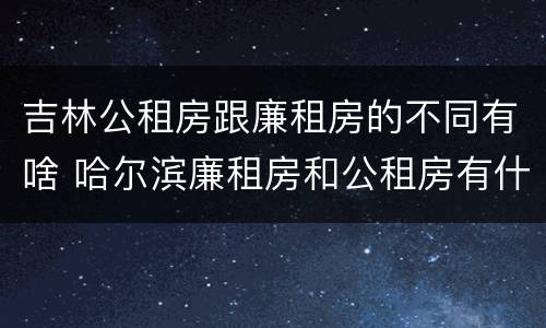 吉林公租房跟廉租房的不同有啥 哈尔滨廉租房和公租房有什么区别