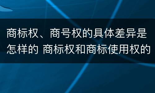 商标权、商号权的具体差异是怎样的 商标权和商标使用权的区别